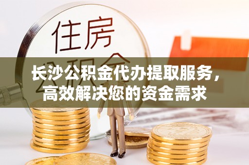 江西长沙公积金代办提取服务，高效解决您的资金需求