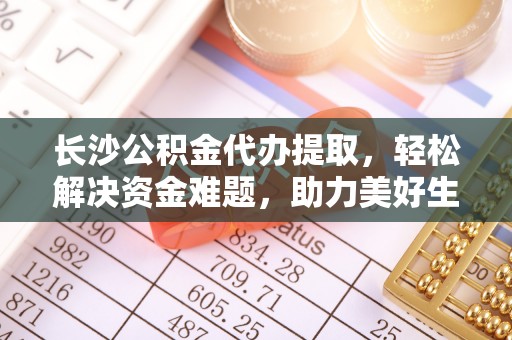 江西长沙公积金代办提取，轻松解决资金难题，助力美好生活