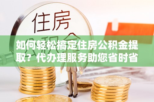 江西如何轻松搞定住房公积金提取？代办理服务助您省时省力