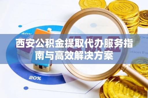 江西西安公积金提取代办服务指南与高效解决方案