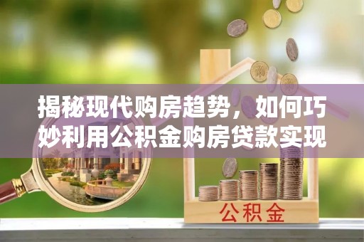 江西揭秘现代购房趋势，如何巧妙利用公积金购房贷款实现置业梦想