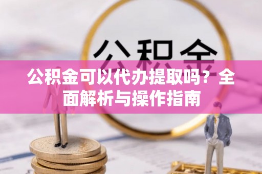 江西公积金可以代办提取吗？全面解析与操作指南