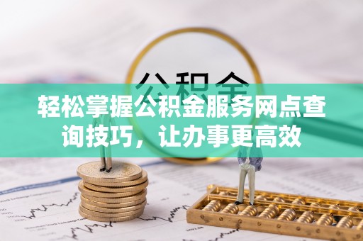 江西轻松掌握公积金服务网点查询技巧，让办事更高效