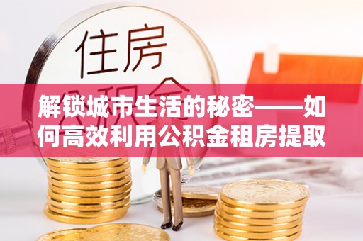 江西解锁城市生活的秘密——如何高效利用公积金租房提取政策优化居住体验