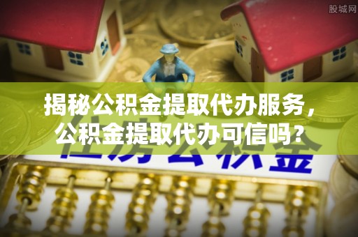 江西揭秘公积金提取代办服务，公积金提取代办可信吗？