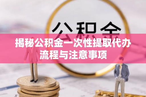 江西揭秘公积金一次性提取代办流程与注意事项
