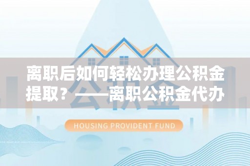 江西离职后如何轻松办理公积金提取？——离职公积金代办提取服务详解