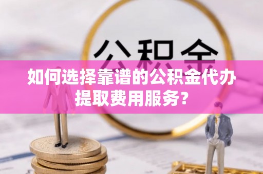 江西如何选择靠谱的公积金代办提取费用服务？