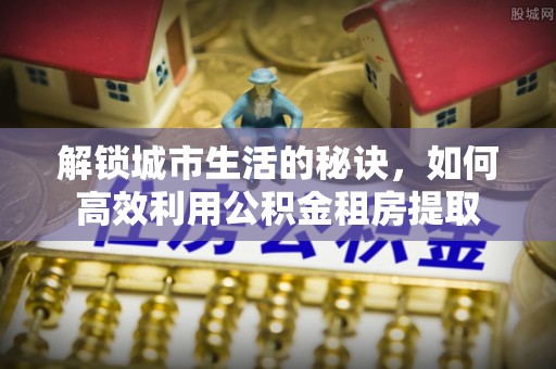 江西解锁城市生活的秘诀，如何高效利用公积金租房提取