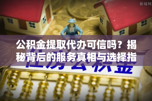 江西公积金提取代办可信吗？揭秘背后的服务真相与选择指南