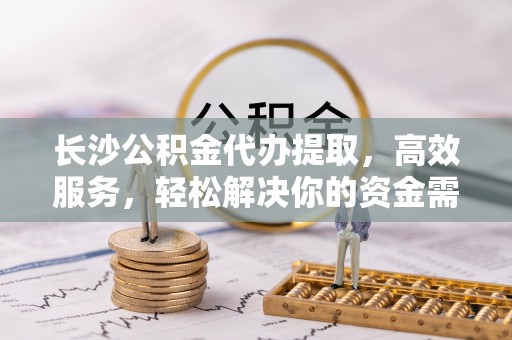 江西长沙公积金代办提取，高效服务，轻松解决你的资金需求