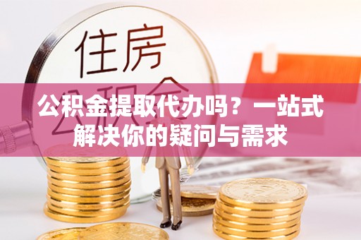 江西公积金提取代办吗？一站式解决你的疑问与需求