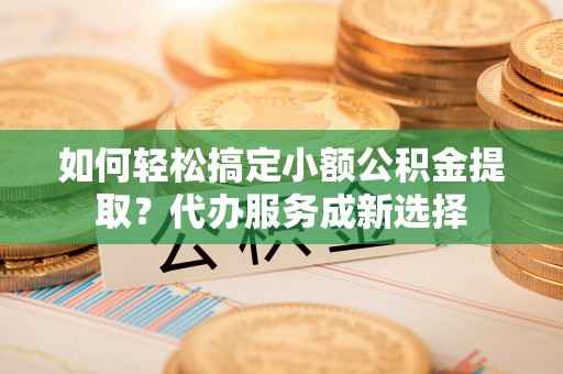江西如何轻松搞定小额公积金提取？代办服务成新选择