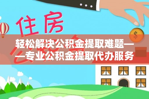 江西轻松解决公积金提取难题——专业公积金提取代办服务详解