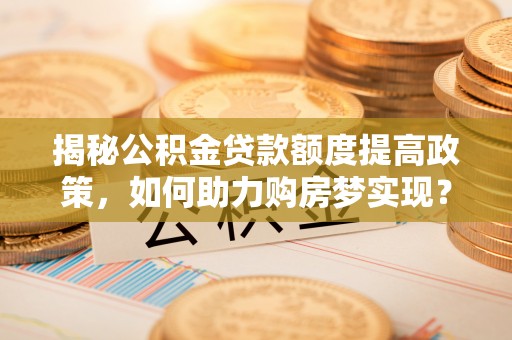 江西揭秘公积金贷款额度提高政策，如何助力购房梦实现？