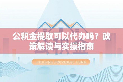 江西公积金提取可以代办吗？政策解读与实操指南
