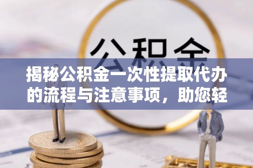 江西揭秘公积金一次性提取代办的流程与注意事项，助您轻松搞定财务规划
