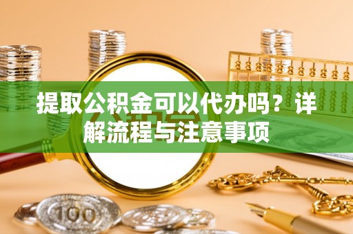 江西提取公积金可以代办吗？详解流程与注意事项