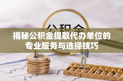 江西揭秘公积金提取代办单位的专业服务与选择技巧
