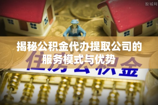 江西揭秘公积金代办提取公司的服务模式与优势