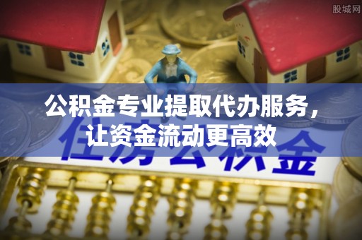 江西公积金专业提取代办服务，让资金流动更高效