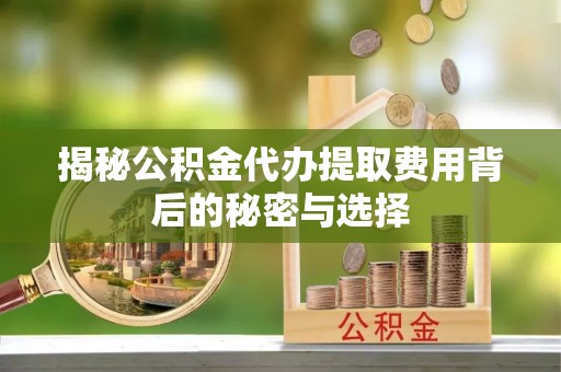 江西揭秘公积金代办提取费用背后的秘密与选择