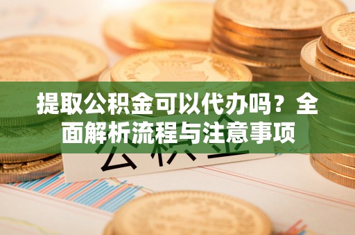 江西提取公积金可以代办吗？全面解析流程与注意事项