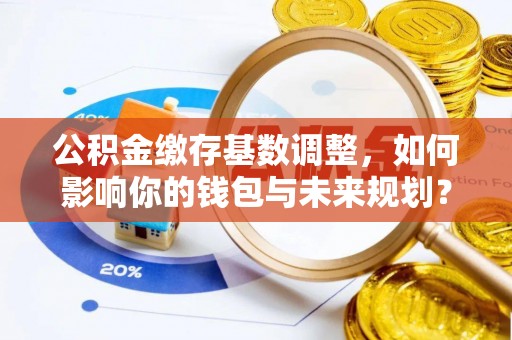 江西公积金缴存基数调整，如何影响你的钱包与未来规划？