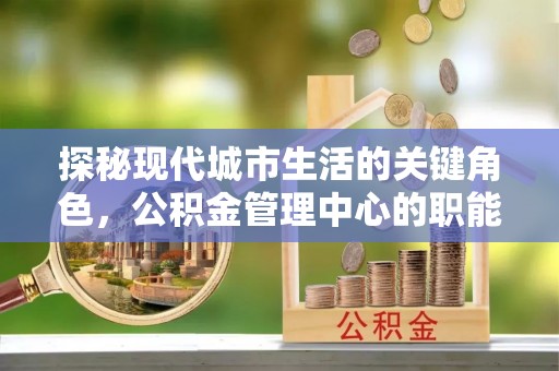 江西探秘现代城市生活的关键角色，公积金管理中心的职能与影响