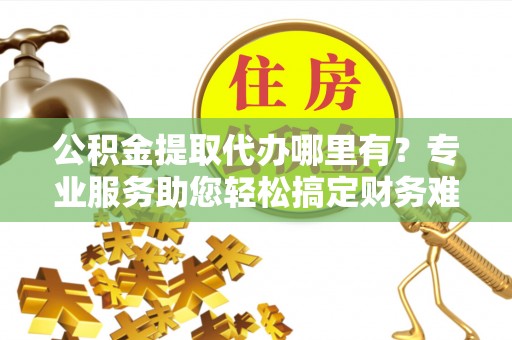 江西公积金提取代办哪里有？专业服务助您轻松搞定财务难题