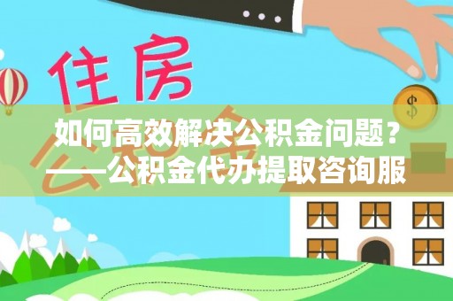 江西如何高效解决公积金问题？——公积金代办提取咨询服务指南
