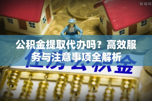 江西公积金提取代办吗？高效服务与注意事项全解析