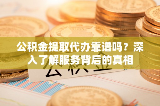 江西公积金提取代办靠谱吗？深入了解服务背后的真相