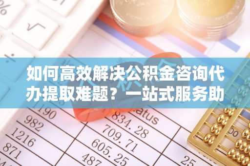 江西如何高效解决公积金咨询代办提取难题？一站式服务助您轻松搞定
