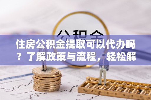 江西住房公积金提取可以代办吗？了解政策与流程，轻松解决疑惑