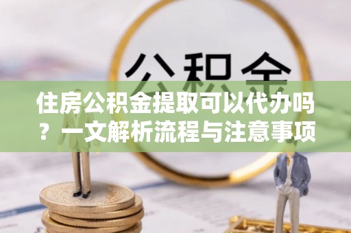 江西住房公积金提取可以代办吗？一文解析流程与注意事项