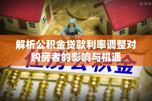 江西解析公积金贷款利率调整对购房者的影响与机遇
