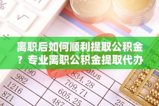 江西离职后如何顺利提取公积金？专业离职公积金提取代办服务指南