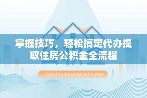 江西掌握技巧，轻松搞定代办提取住房公积金全流程