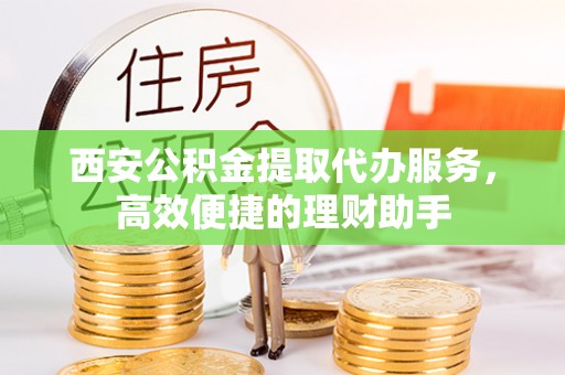 江西西安公积金提取代办服务，高效便捷的理财助手
