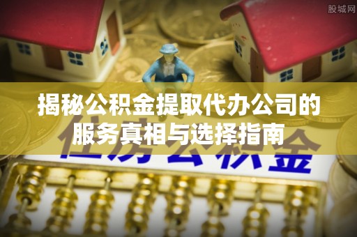 江西揭秘公积金提取代办公司的服务真相与选择指南