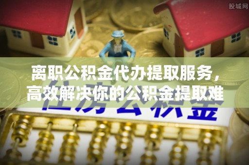 江西离职公积金代办提取服务，高效解决你的公积金提取难题