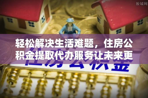 江西轻松解决生活难题，住房公积金提取代办服务让未来更安心