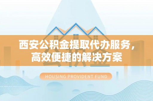 江西西安公积金提取代办服务，高效便捷的解决方案