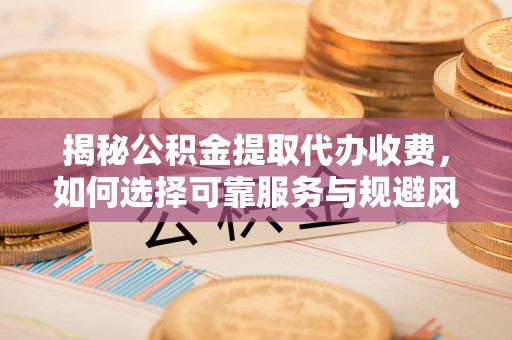 江西揭秘公积金提取代办收费，如何选择可靠服务与规避风险