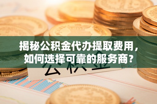 江西揭秘公积金代办提取费用，如何选择可靠的服务商？