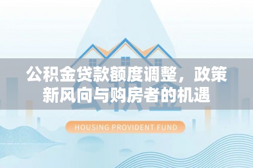 江西公积金贷款额度调整，政策新风向与购房者的机遇