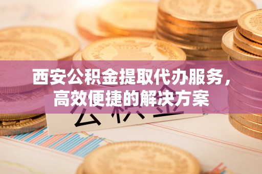 江西西安公积金提取代办服务，高效便捷的解决方案