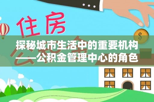 江西探秘城市生活中的重要机构——公积金管理中心的角色与意义