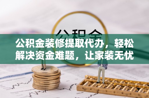 江西公积金装修提取代办，轻松解决资金难题，让家装无忧